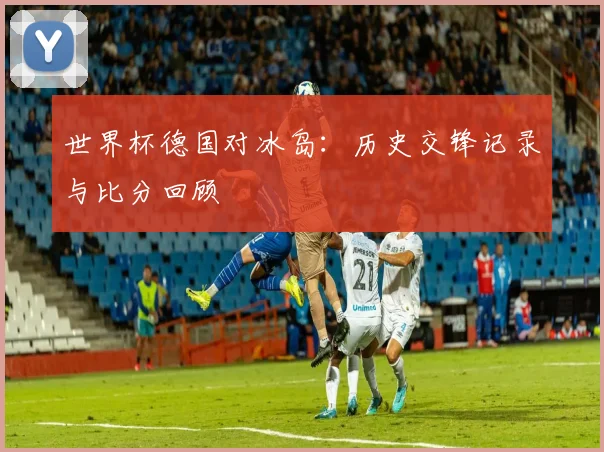 世界杯德国对冰岛：历史交锋记录与比分回顾