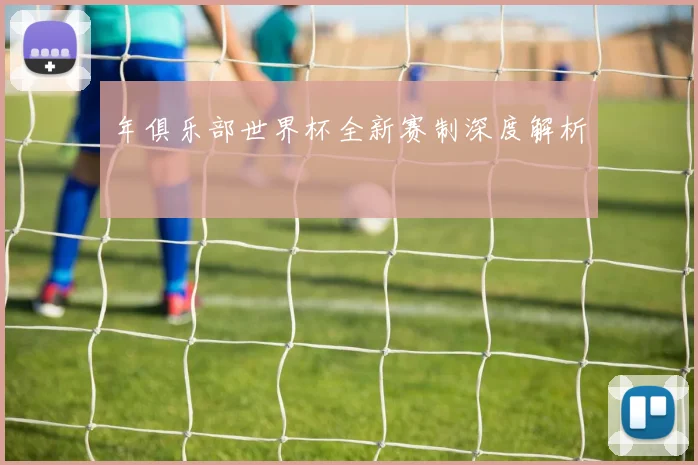 年俱乐部世界杯全新赛制深度解析