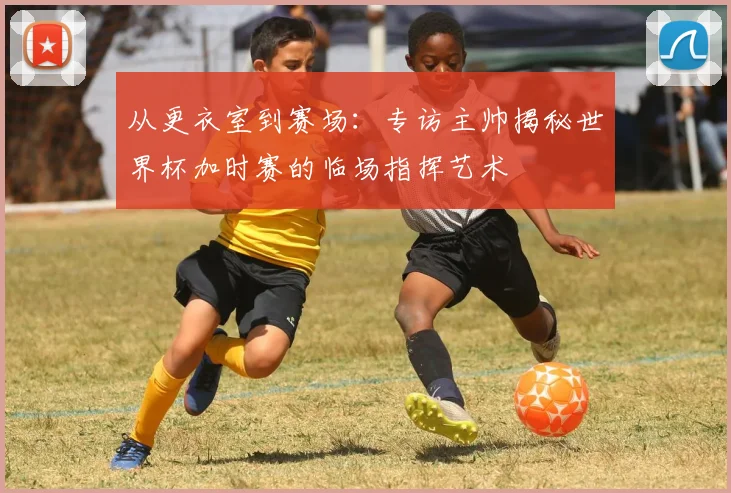 从更衣室到赛场：专访主帅揭秘世界杯加时赛的临场指挥艺术