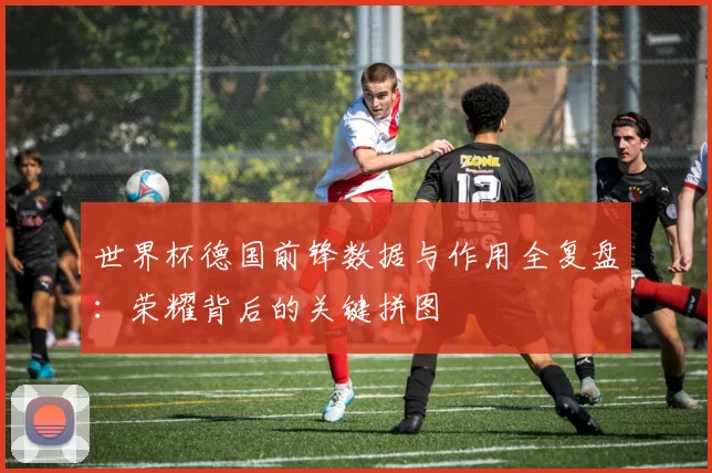 世界杯德国前锋数据与作用全复盘：荣耀背后的关键拼图