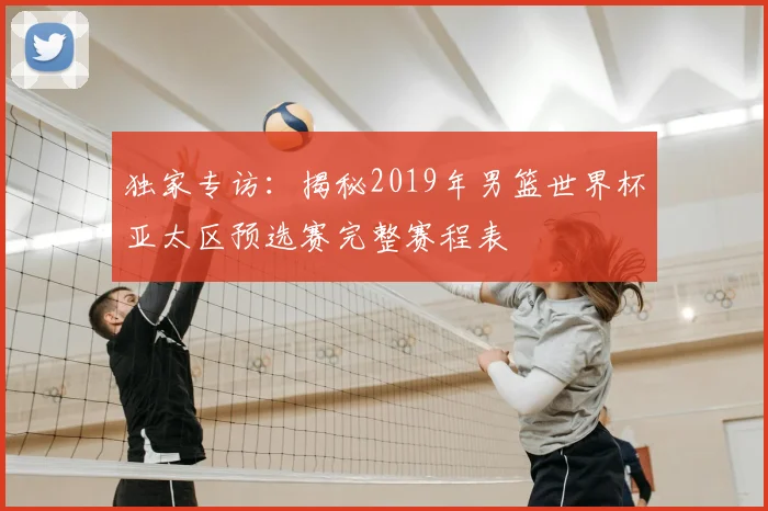 独家专访：揭秘2019年男篮世界杯亚太区预选赛完整赛程表
