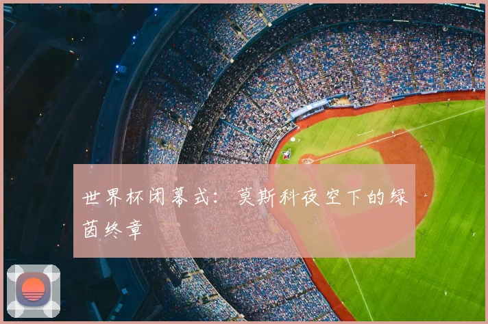 世界杯闭幕式:莫斯科夜空下的绿茵终章