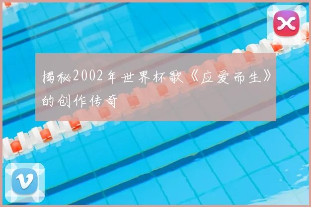 揭秘2002年世界杯歌《应爱而生》的创作传奇