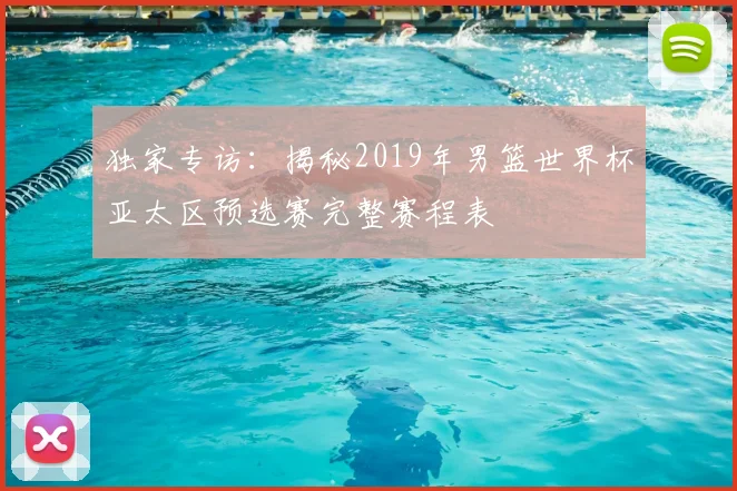 独家专访：揭秘2019年男篮世界杯亚太区预选赛完整赛程表