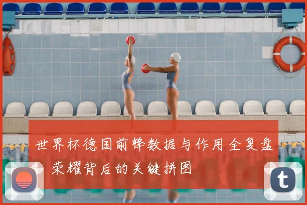 世界杯德国前锋数据与作用全复盘：荣耀背后的关键拼图
