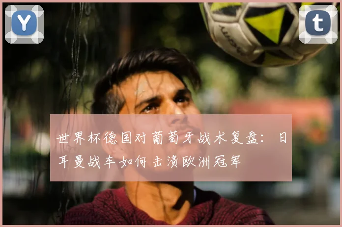 世界杯德国对葡萄牙战术复盘：日耳曼战车如何击溃欧洲冠军