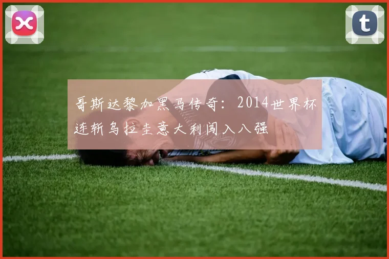 哥斯达黎加黑马传奇:2014世界杯连斩乌拉圭意大利闯入八强