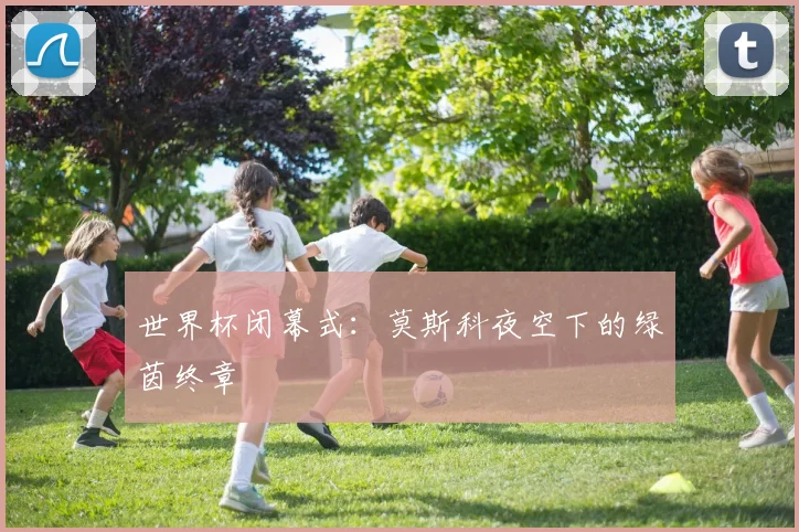世界杯闭幕式:莫斯科夜空下的绿茵终章