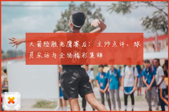 火箭险胜老鹰赛后：主帅点评、球员采访与全场精彩集锦